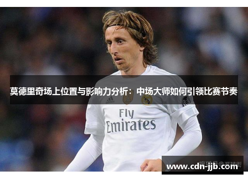 莫德里奇场上位置与影响力分析：中场大师如何引领比赛节奏