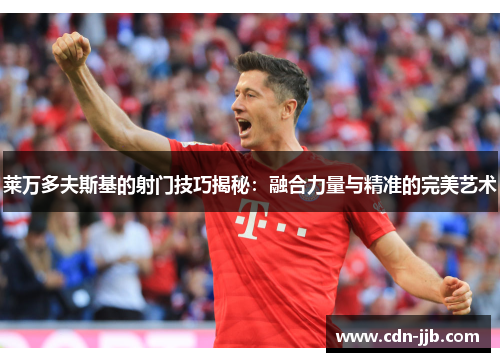 莱万多夫斯基的射门技巧揭秘：融合力量与精准的完美艺术