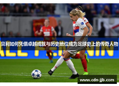 贝利如何凭借卓越成就与历史地位成为足球史上的传奇人物