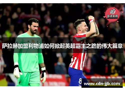 萨拉赫加盟利物浦如何掀起英超霸主之路的伟大篇章