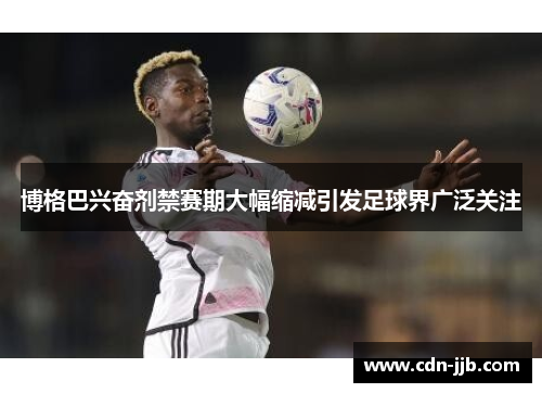 博格巴兴奋剂禁赛期大幅缩减引发足球界广泛关注