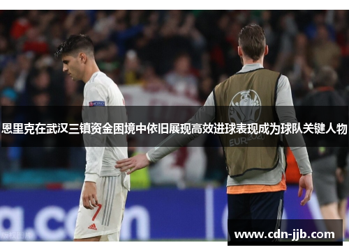 恩里克在武汉三镇资金困境中依旧展现高效进球表现成为球队关键人物