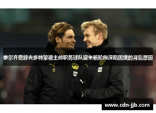 泰尔齐奇辞去多特蒙德主帅职务球队迎来新阶段深陷困境的背后原因 泰尔齐奇辞去多特蒙德主帅职务球队迎来新阶段深陷困境的背后原因