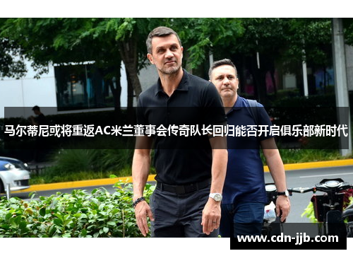 马尔蒂尼或将重返AC米兰董事会传奇队长回归能否开启俱乐部新时代