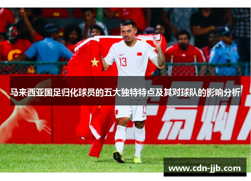 马来西亚国足归化球员的五大独特特点及其对球队的影响分析